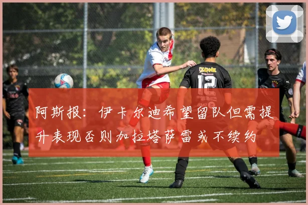 阿斯报：伊卡尔迪希望留队但需提升表现否则加拉塔萨雷或不续约