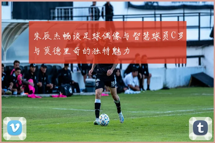 朱辰杰畅谈足球偶像与智慧球员C罗与莫德里奇的独特魅力