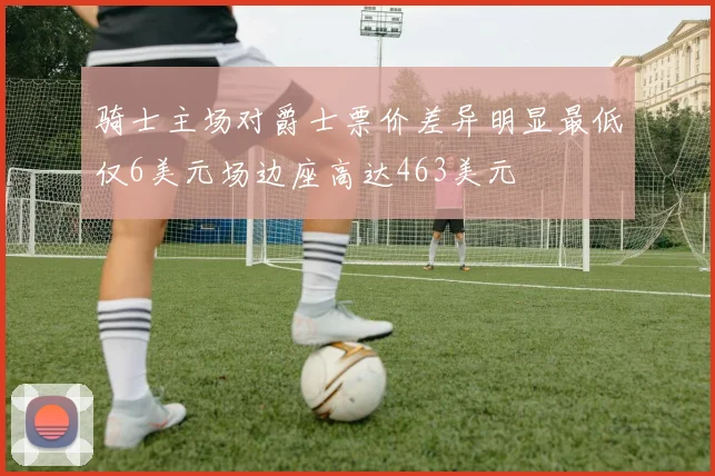 骑士主场对爵士票价差异明显最低仅6美元场边座高达463美元