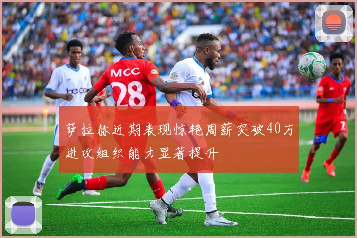 萨拉赫近期表现惊艳周薪突破40万进攻组织能力显著提升