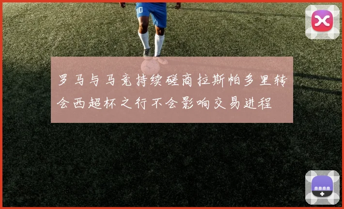 罗马与马竞持续磋商拉斯帕多里转会西超杯之行不会影响交易进程
