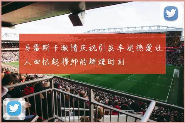 马雷斯卡激情庆祝引发车迷热爱让人回忆起穆帅的辉煌时刻