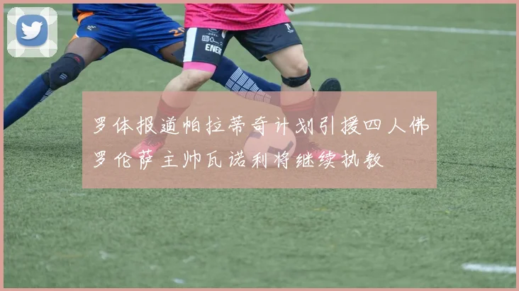 罗体报道帕拉蒂奇计划引援四人佛罗伦萨主帅瓦诺利将继续执教