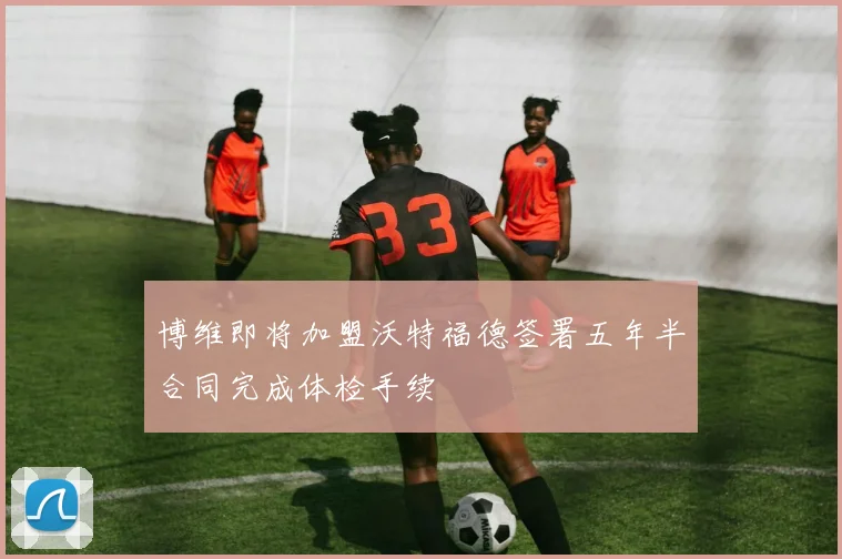 博维即将加盟沃特福德签署五年半合同完成体检手续