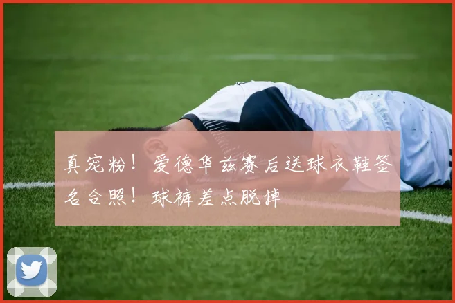 真宠粉！爱德华兹赛后送球衣鞋签名合照！球裤差点脱掉