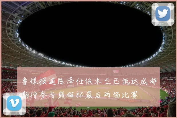 鲁媒报道陈泽仕依木兰已抵达成都期待参与熊猫杯最后两场比赛