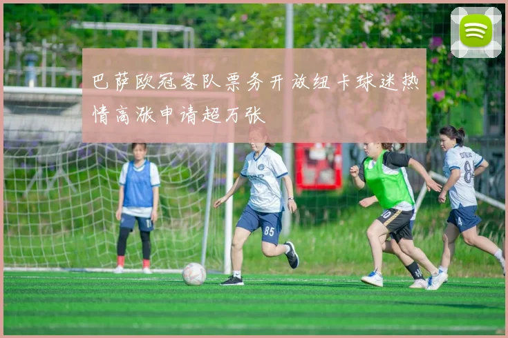 巴萨欧冠客队票务开放纽卡球迷热情高涨申请超万张