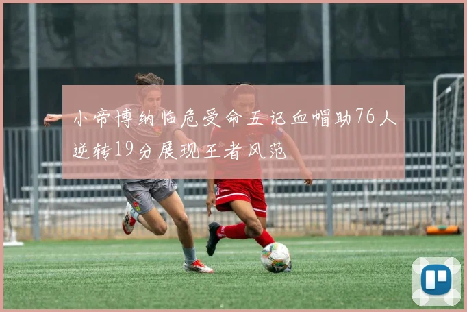 小帝博纳临危受命五记血帽助76人逆转19分展现王者风范