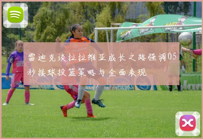 雷迪克谈拉拉维亚成长之路强调05秒接球投篮策略与全面表现