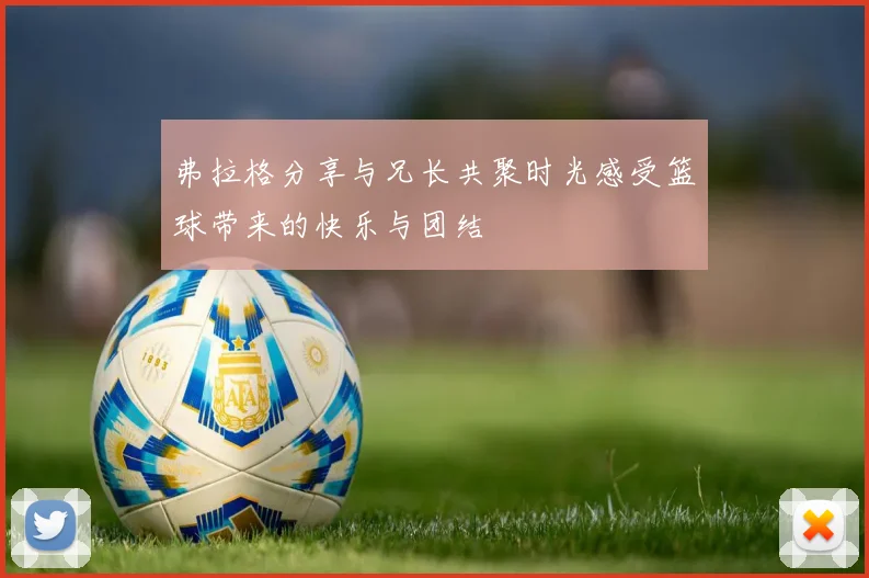 弗拉格分享与兄长共聚时光感受篮球带来的快乐与团结