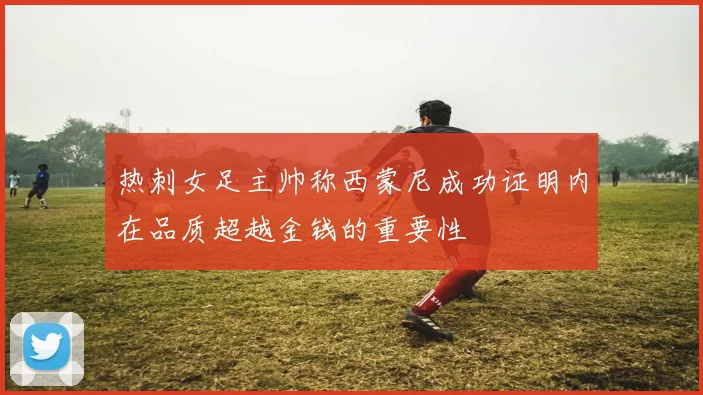 热刺女足主帅称西蒙尼成功证明内在品质超越金钱的重要性