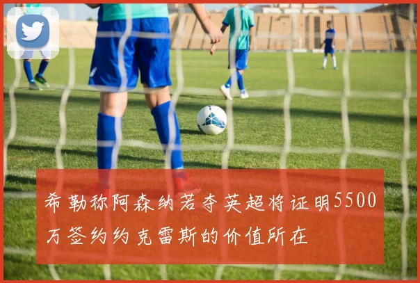 希勒称阿森纳若夺英超将证明5500万签约约克雷斯的价值所在