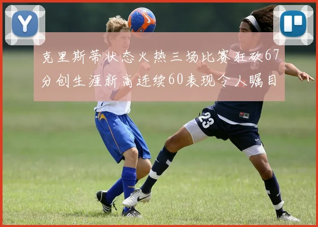 克里斯蒂状态火热三场比赛狂砍67分创生涯新高连续60表现令人瞩目