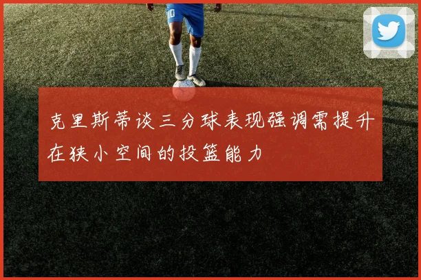 克里斯蒂谈三分球表现强调需提升在狭小空间的投篮能力