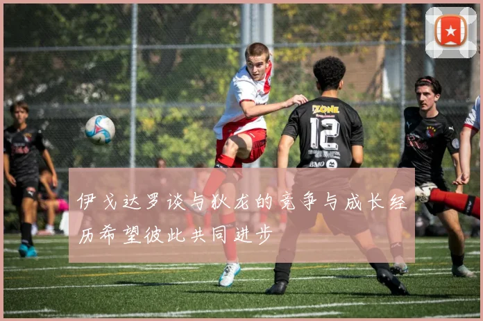 伊戈达罗谈与狄龙的竞争与成长经历希望彼此共同进步