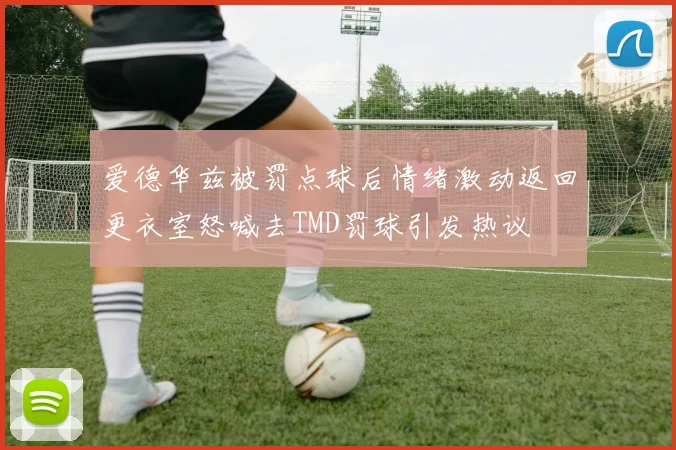 爱德华兹被罚点球后情绪激动返回更衣室怒喊去TMD罚球引发热议