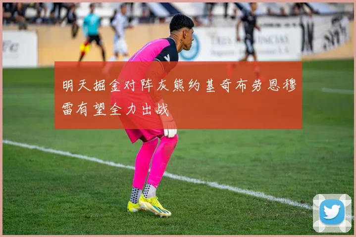 明天掘金对阵灰熊约基奇布劳恩穆雷有望全力出战