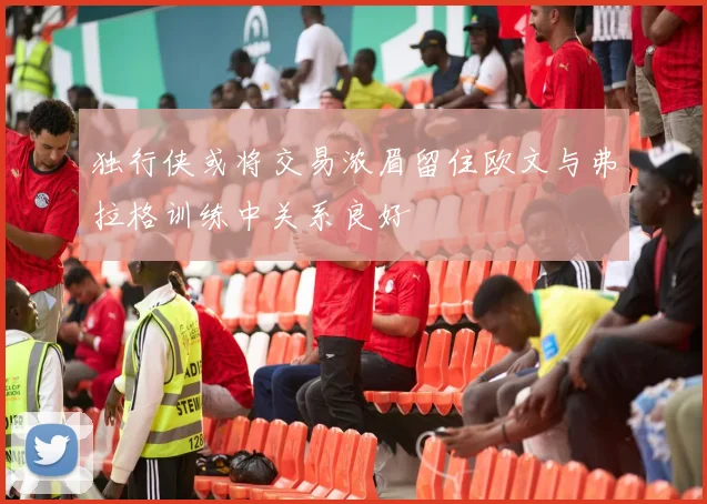 独行侠或将交易浓眉留住欧文与弗拉格训练中关系良好