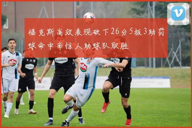 福克斯高效表现砍下26分5板3助罚球命中率惊人助球队取胜