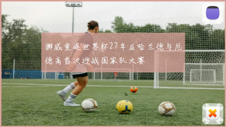 挪威重返世界杯27年后哈兰德与厄德高首次迎战国家队大赛