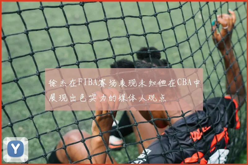 徐杰在FIBA赛场表现未知但在CBA中展现出色实力的媒体人观点