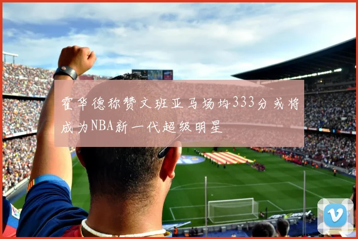 霍华德称赞文班亚马场均333分或将成为NBA新一代超级明星