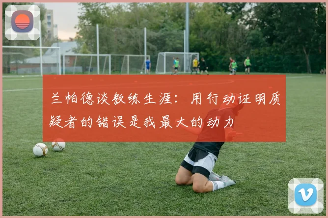 兰帕德谈教练生涯：用行动证明质疑者的错误是我最大的动力