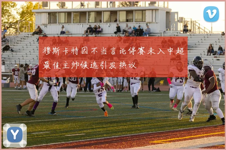 穆斯卡特因不当言论停赛未入中超最佳主帅候选引发热议