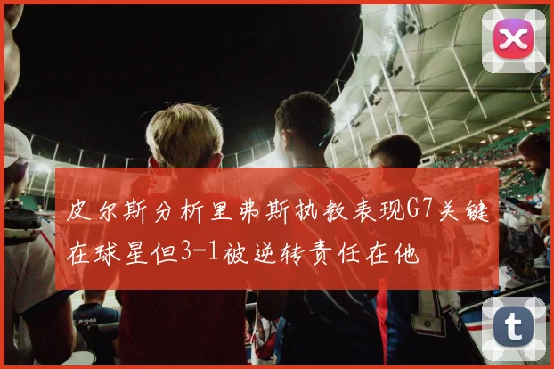 皮尔斯分析里弗斯执教表现G7关键在球星但3-1被逆转责任在他