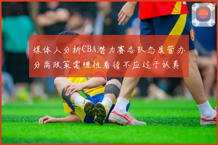 媒体人分析CBA潜力赛各队态度管办分离政策需理性看待不应过于认真
