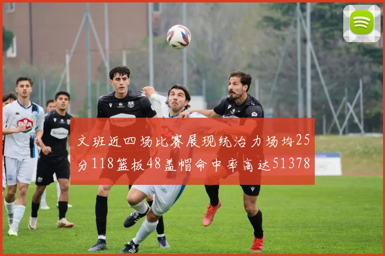 文班近四场比赛展现统治力场均25分118篮板48盖帽命中率高达513782