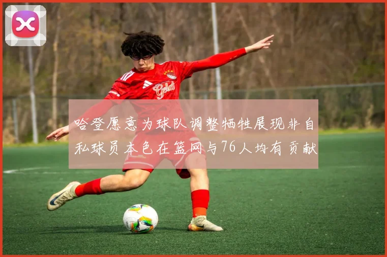 哈登愿意为球队调整牺牲展现非自私球员本色在篮网与76人均有贡献