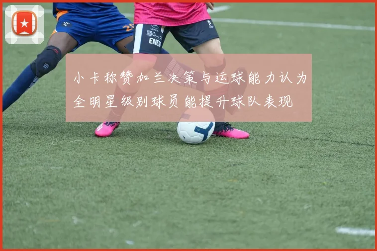 小卡称赞加兰决策与运球能力认为全明星级别球员能提升球队表现