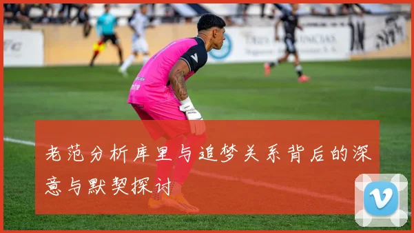 老范分析库里与追梦关系背后的深意与默契探讨