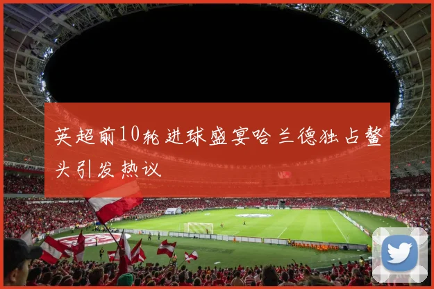 英超前10轮进球盛宴哈兰德独占鳌头引发热议