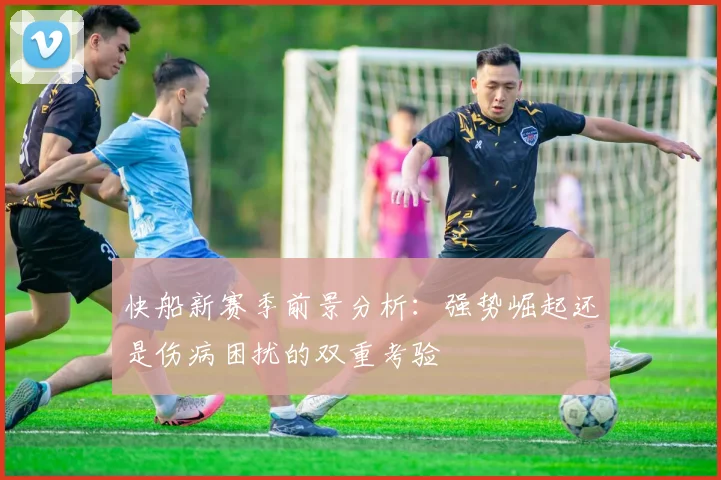 快船新赛季前景分析：强势崛起还是伤病困扰的双重考验